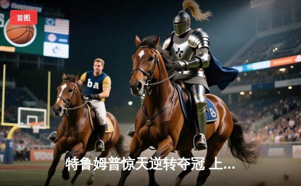 特鲁姆普惊天逆转夺冠 上海大师赛上演史诗级对决