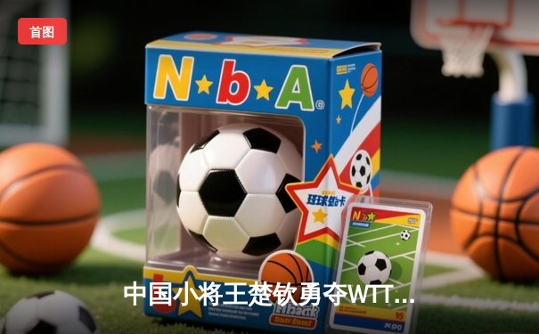 中国小将王楚钦勇夺WTT沙特大满贯冠军，世界排名跃居第二