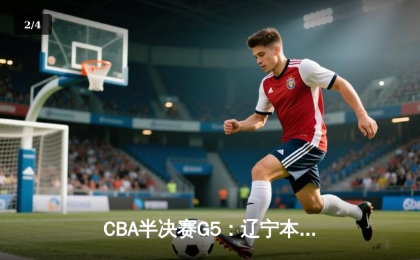 CBA半决赛G5：辽宁本钢加时逆转广东宏远 赵继伟砍35+9率队挺进总决赛 - 2