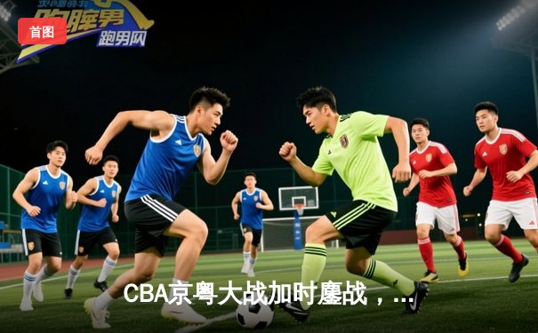 CBA京粤大战加时鏖战，广东宏远三分雨逆转北京首钢